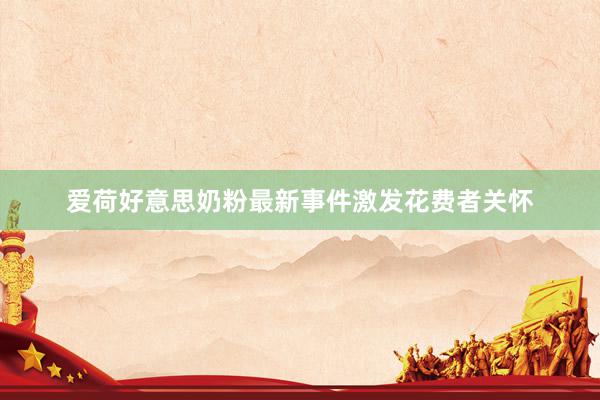 爱荷好意思奶粉最新事件激发花费者关怀