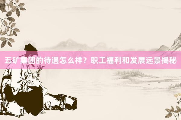 五矿集团的待遇怎么样？职工福利和发展远景揭秘